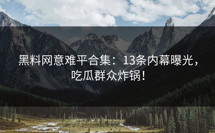 黑料网意难平合集：13条内幕曝光，吃瓜群众炸锅！