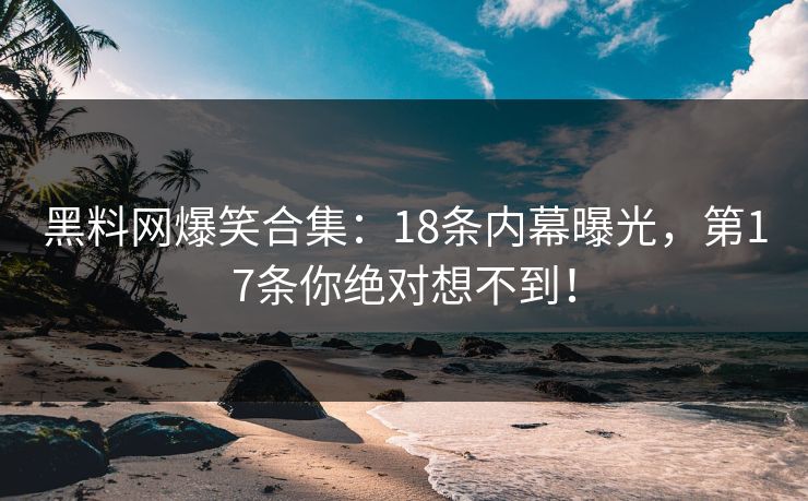 黑料网爆笑合集：18条内幕曝光，第17条你绝对想不到！