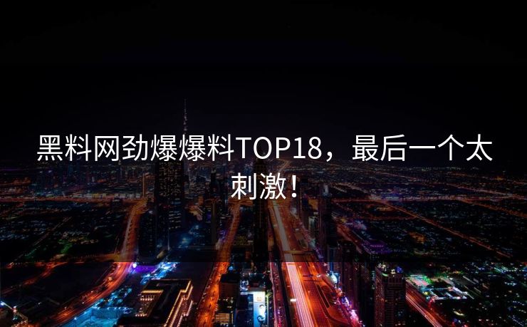 黑料网劲爆爆料TOP18，最后一个太刺激！