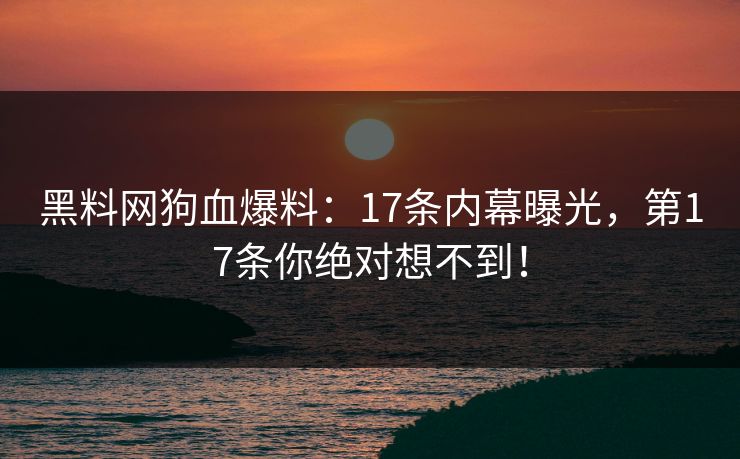 黑料网狗血爆料：17条内幕曝光，第17条你绝对想不到！