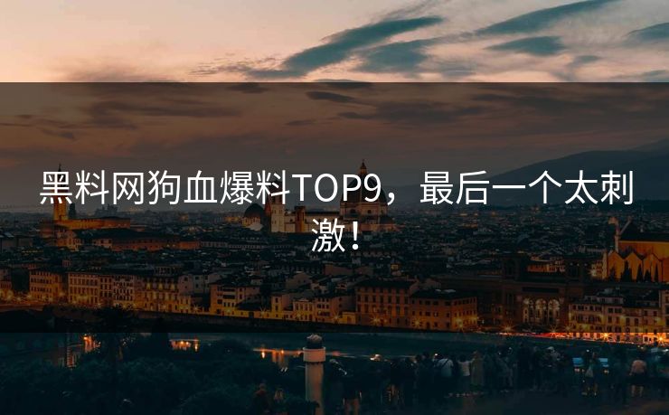 黑料网狗血爆料TOP9，最后一个太刺激！