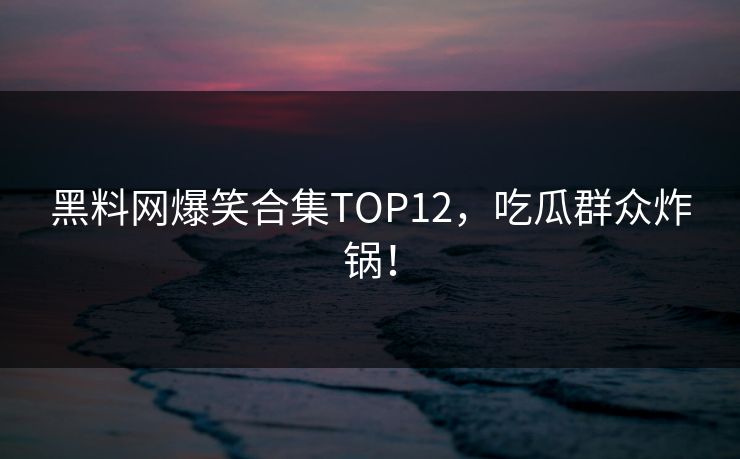 黑料网爆笑合集TOP12，吃瓜群众炸锅！