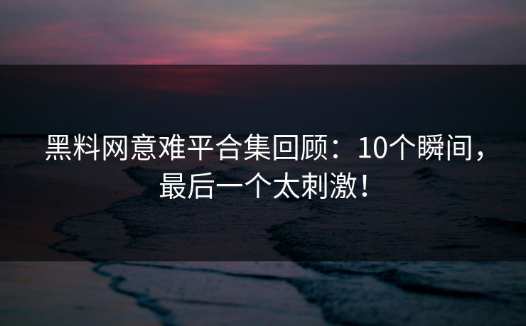 黑料网意难平合集回顾：10个瞬间，最后一个太刺激！