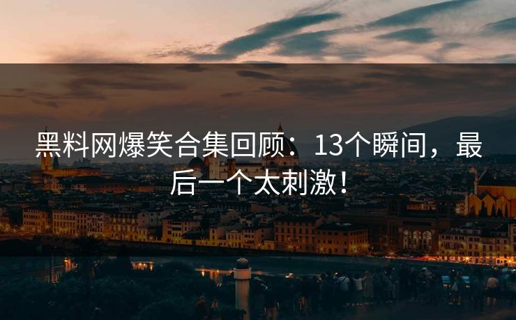 黑料网爆笑合集回顾：13个瞬间，最后一个太刺激！
