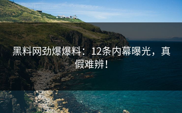 黑料网劲爆爆料：12条内幕曝光，真假难辨！