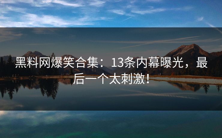 黑料网爆笑合集：13条内幕曝光，最后一个太刺激！