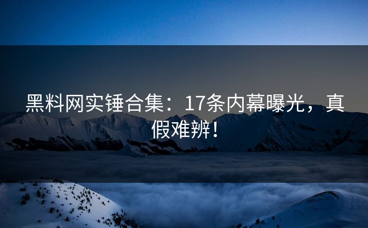 黑料网实锤合集：17条内幕曝光，真假难辨！