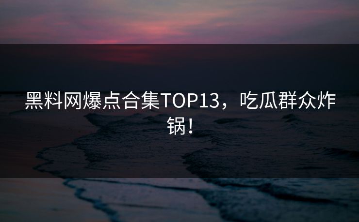 黑料网爆点合集TOP13，吃瓜群众炸锅！