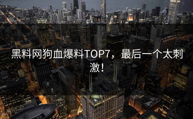 黑料网狗血爆料TOP7，最后一个太刺激！