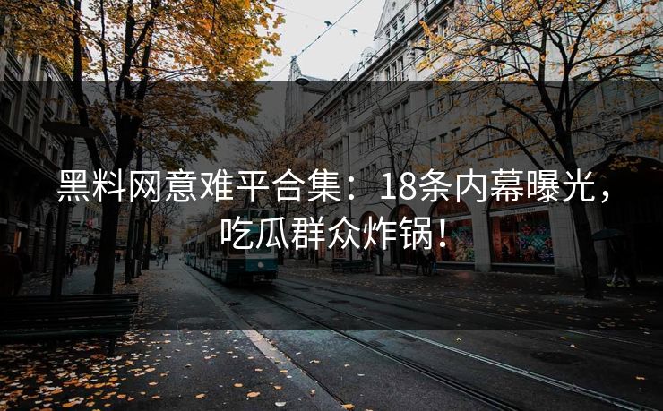 黑料网意难平合集：18条内幕曝光，吃瓜群众炸锅！