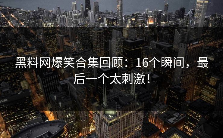 黑料网爆笑合集回顾：16个瞬间，最后一个太刺激！