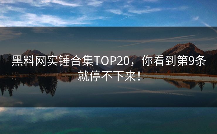 黑料网实锤合集TOP20，你看到第9条就停不下来！