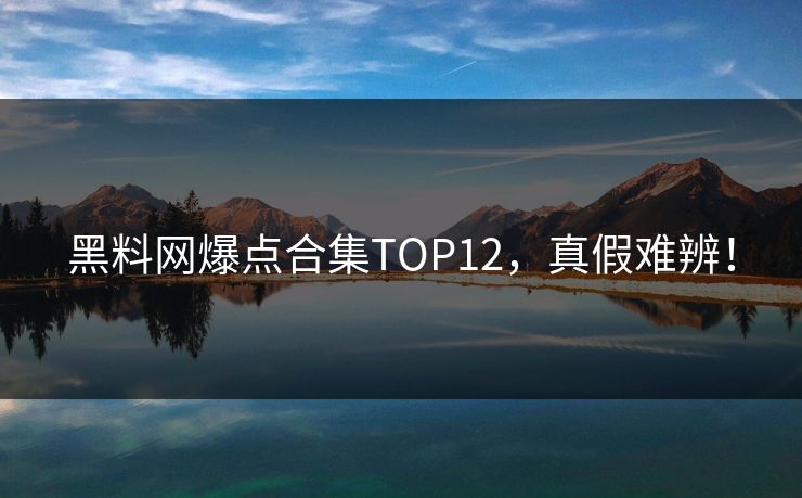 黑料网爆点合集TOP12，真假难辨！