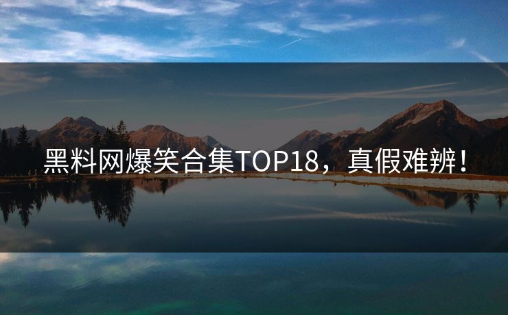 黑料网爆笑合集TOP18，真假难辨！