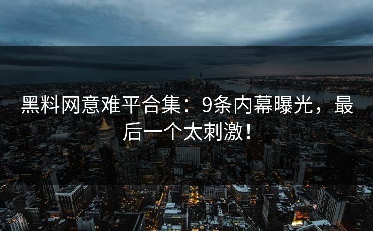 黑料网意难平合集：9条内幕曝光，最后一个太刺激！