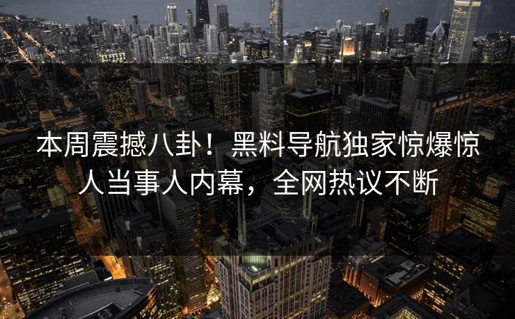 本周震撼八卦！黑料导航独家惊爆惊人当事人内幕，全网热议不断