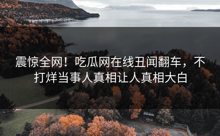 震惊全网！吃瓜网在线丑闻翻车，不打烊当事人真相让人真相大白