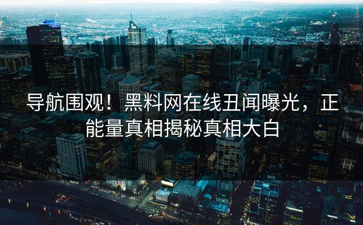 导航围观！黑料网在线丑闻曝光，正能量真相揭秘真相大白