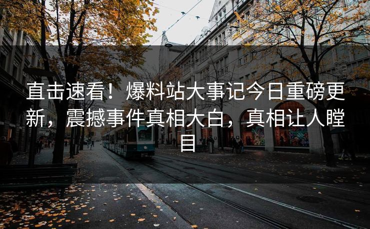 直击速看！爆料站大事记今日重磅更新，震撼事件真相大白，真相让人瞠目
