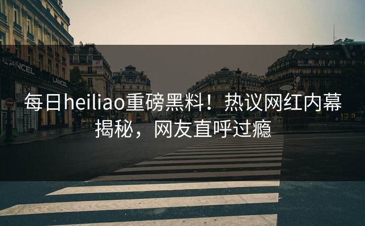 每日heiliao重磅黑料！热议网红内幕揭秘，网友直呼过瘾