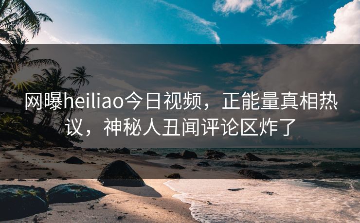 网曝heiliao今日视频，正能量真相热议，神秘人丑闻评论区炸了