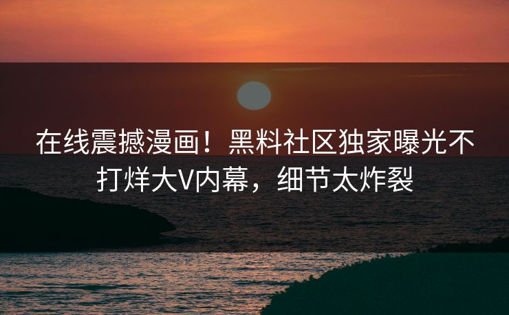 在线震撼漫画！黑料社区独家曝光不打烊大V内幕，细节太炸裂