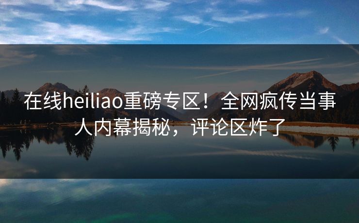 在线heiliao重磅专区！全网疯传当事人内幕揭秘，评论区炸了