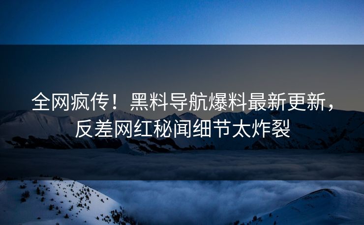全网疯传！黑料导航爆料最新更新，反差网红秘闻细节太炸裂