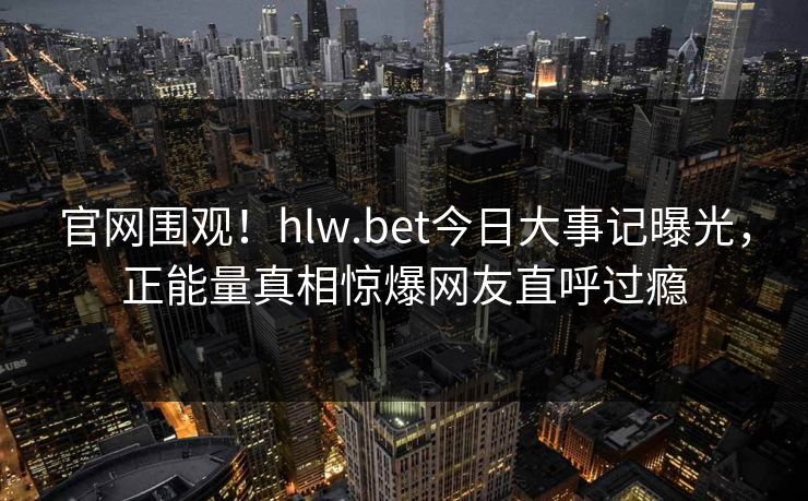 官网围观！hlw.bet今日大事记曝光，正能量真相惊爆网友直呼过瘾