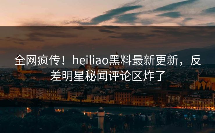 全网疯传！heiliao黑料最新更新，反差明星秘闻评论区炸了