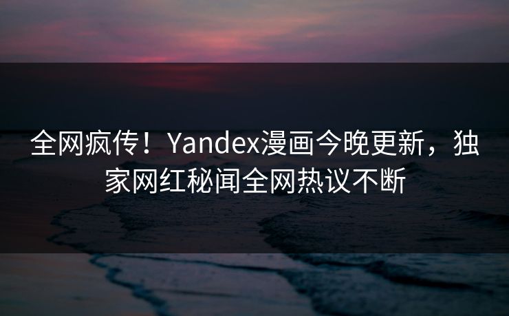 全网疯传！Yandex漫画今晚更新，独家网红秘闻全网热议不断