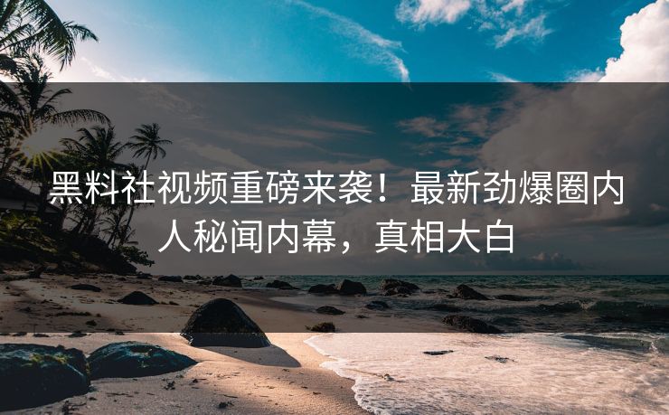 黑料社视频重磅来袭！最新劲爆圈内人秘闻内幕，真相大白