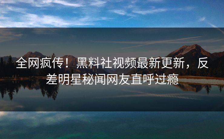 全网疯传！黑料社视频最新更新，反差明星秘闻网友直呼过瘾