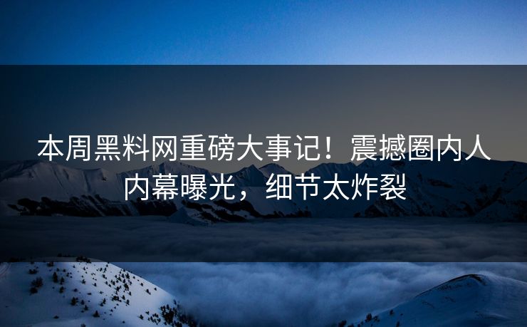 本周黑料网重磅大事记！震撼圈内人内幕曝光，细节太炸裂