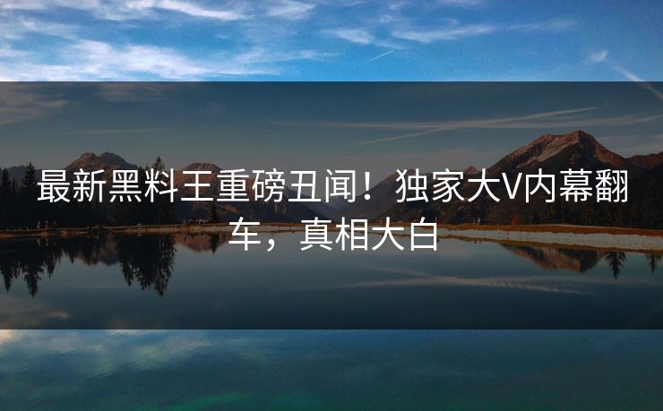 最新黑料王重磅丑闻！独家大V内幕翻车，真相大白
