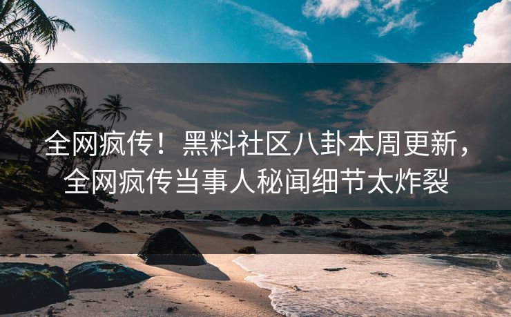 全网疯传！黑料社区八卦本周更新，全网疯传当事人秘闻细节太炸裂