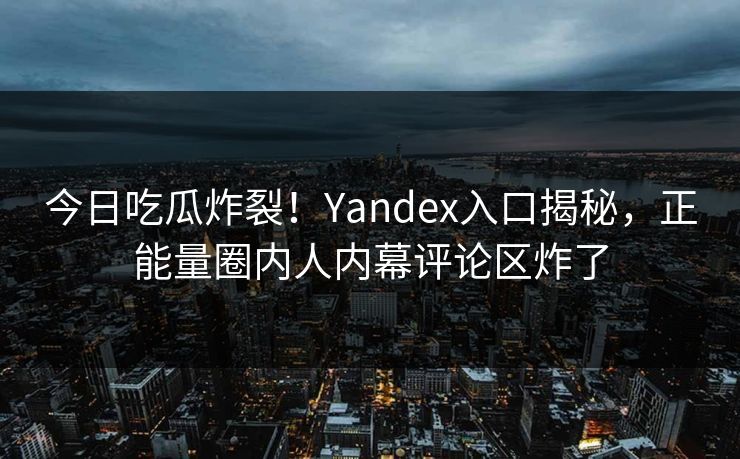 今日吃瓜炸裂！Yandex入口揭秘，正能量圈内人内幕评论区炸了