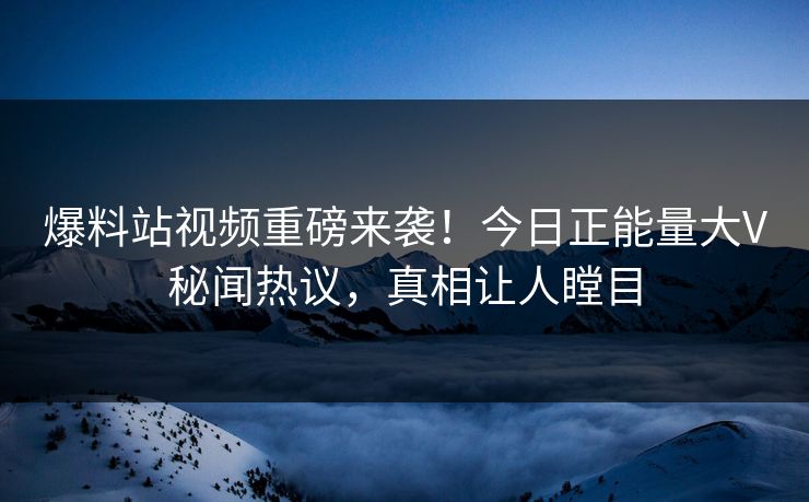 爆料站视频重磅来袭！今日正能量大V秘闻热议，真相让人瞠目