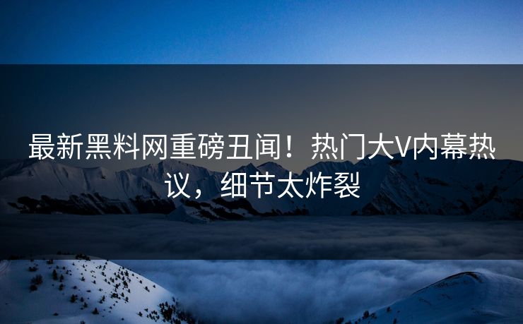 最新黑料网重磅丑闻！热门大V内幕热议，细节太炸裂