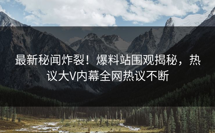 最新秘闻炸裂！爆料站围观揭秘，热议大V内幕全网热议不断