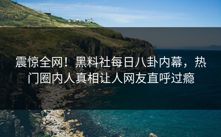 震惊全网！黑料社每日八卦内幕，热门圈内人真相让人网友直呼过瘾