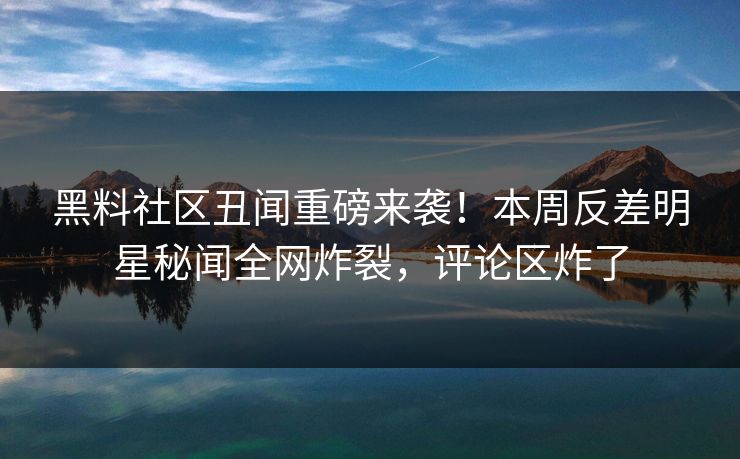 黑料社区丑闻重磅来袭！本周反差明星秘闻全网炸裂，评论区炸了