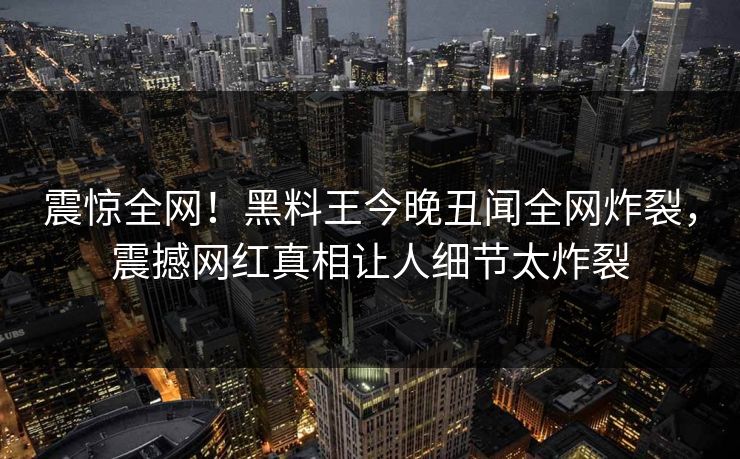 震惊全网！黑料王今晚丑闻全网炸裂，震撼网红真相让人细节太炸裂