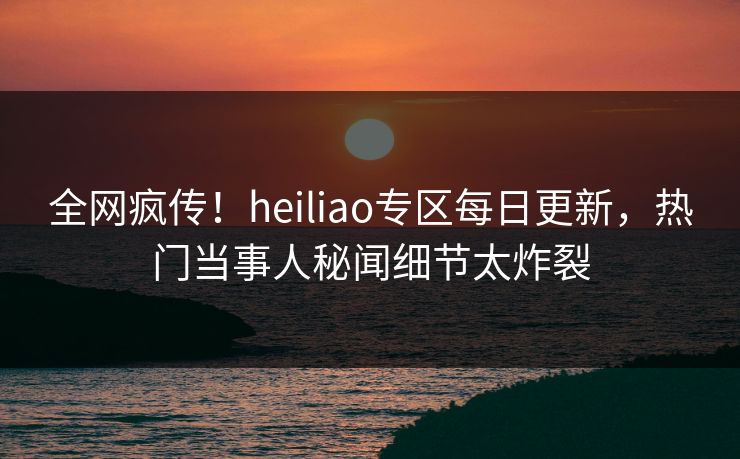全网疯传！heiliao专区每日更新，热门当事人秘闻细节太炸裂