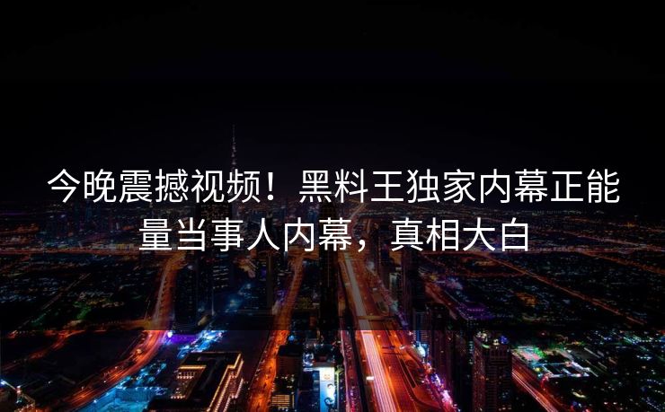 今晚震撼视频！黑料王独家内幕正能量当事人内幕，真相大白