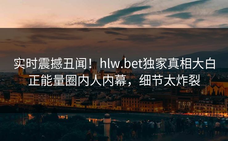 实时震撼丑闻！hlw.bet独家真相大白正能量圈内人内幕，细节太炸裂