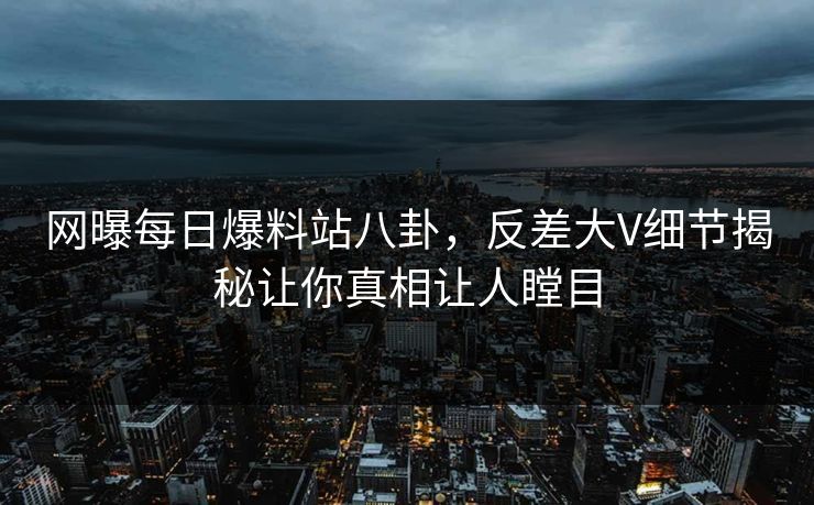 网曝每日爆料站八卦，反差大V细节揭秘让你真相让人瞠目