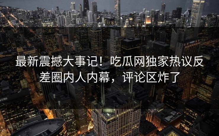 最新震撼大事记！吃瓜网独家热议反差圈内人内幕，评论区炸了