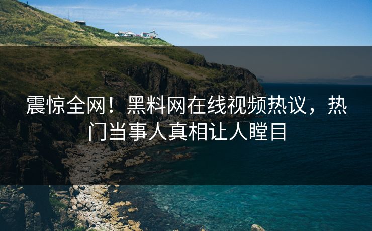 震惊全网！黑料网在线视频热议，热门当事人真相让人瞠目
