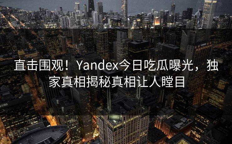 直击围观！Yandex今日吃瓜曝光，独家真相揭秘真相让人瞠目